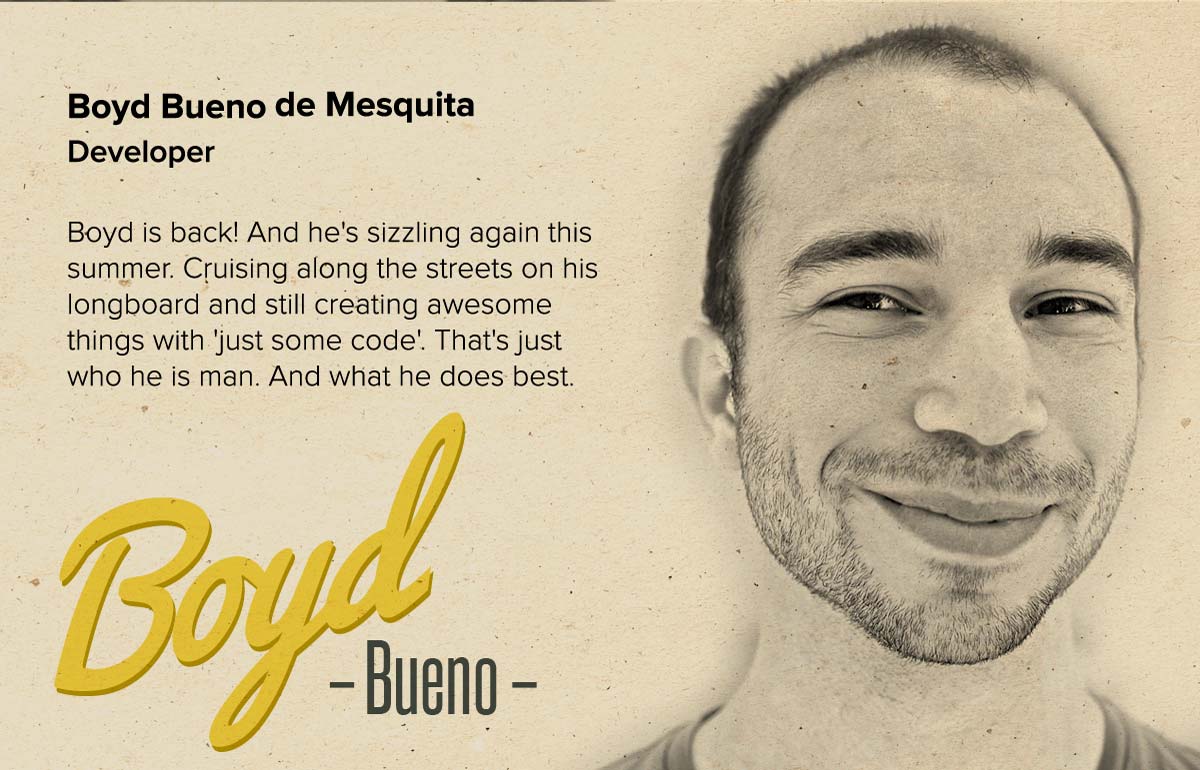 Boyd Bueno de Mesquita | Developer | Boyd is back! And he's sizzling again this summer. Cruising along the streets on his longboard and still creating awesome things with 'just some code'. That's just who he is man. And what he does best.