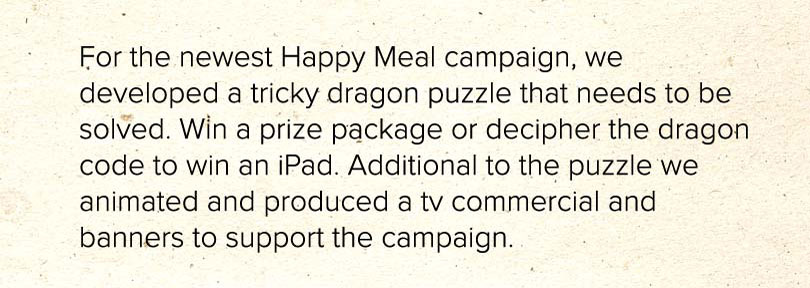 For the newest Happy Meal campaign, we developed a tricky dragon puzzle that needs to be solved. Win a prize package or decipher the dragon code to win an iPad. Additional to the puzzle we animated and produced a tv commercial and banners to support the campaign.