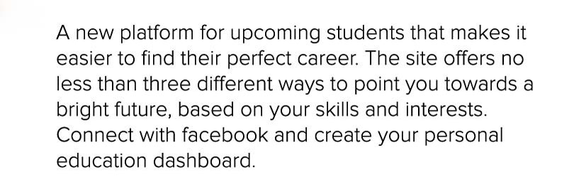 A new platform for upcoming students that makes it easier to find their perfect career. The site offers no less than three different ways to point you towards a bright future, based on your skills and interests. Connect with facebook and create your personal education dashboard. 
