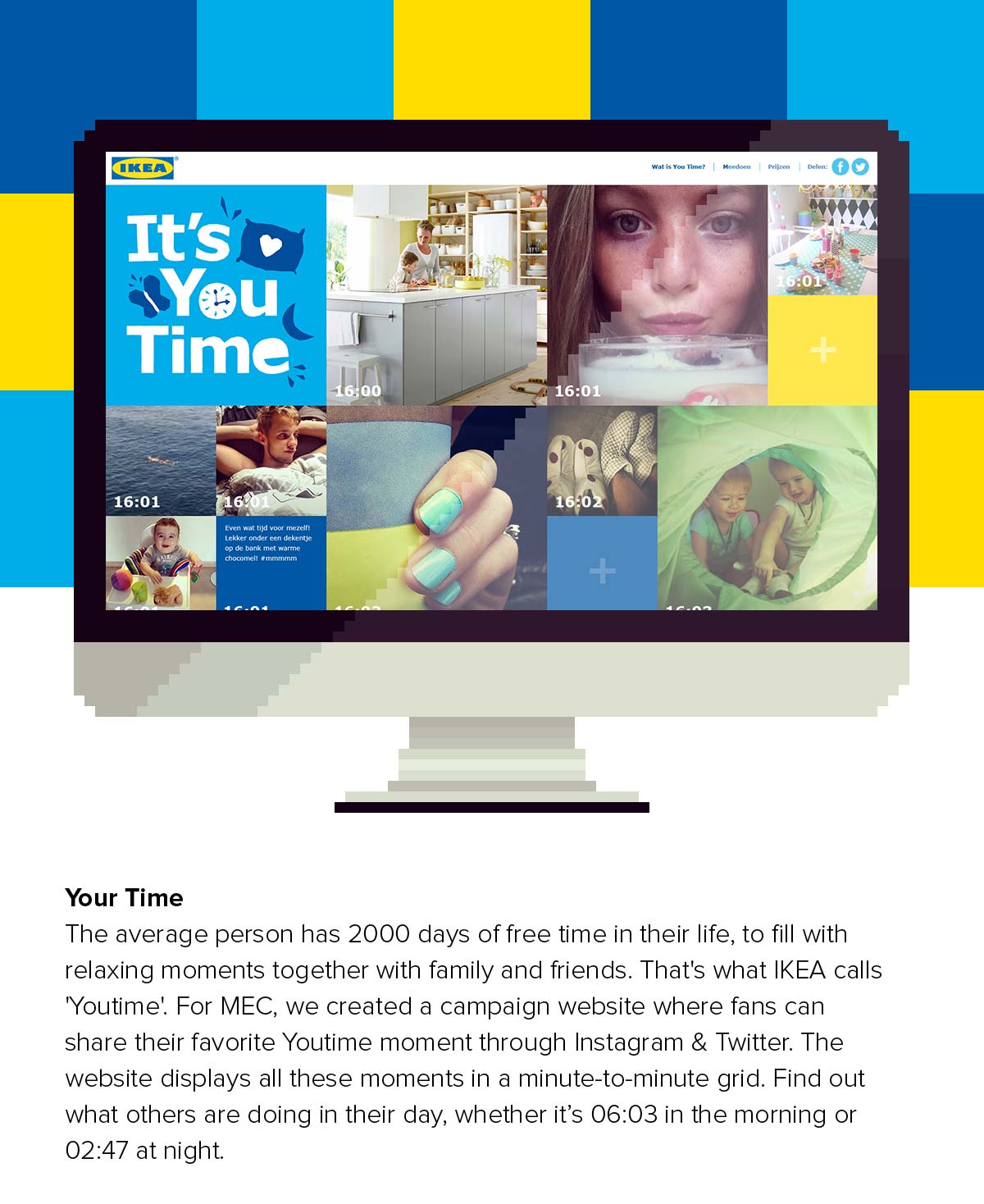 The average person has 2000 days of free time in their life, to fill with relaxing moments together with family and friends. That's what IKEA calls 'Youtime'. For MEC, we created a campaign website where fans can share their favorite Youtime moment through Instagram & Twitter. The website displays all these moments in a minute-to-minute grid. Find out what others are doing in their day, whether it.s 06:03 in the morning or 02:47 at night.
