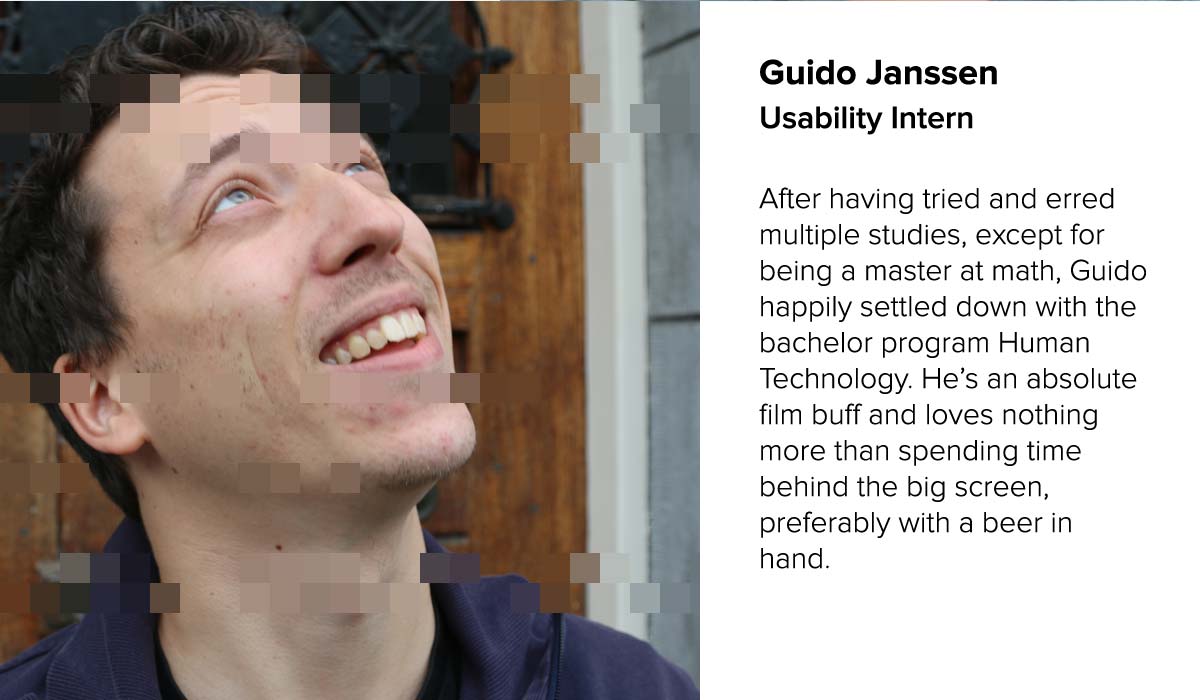 Guido Janssen . Usability Intern | After having tried and erred multiple studies, except for being a master at math, Guido happily settled down with the bachelor program Human Technology. He.s an absolute film buff and loves nothing more than spending time behind the big screen, preferably with a beer in hand.