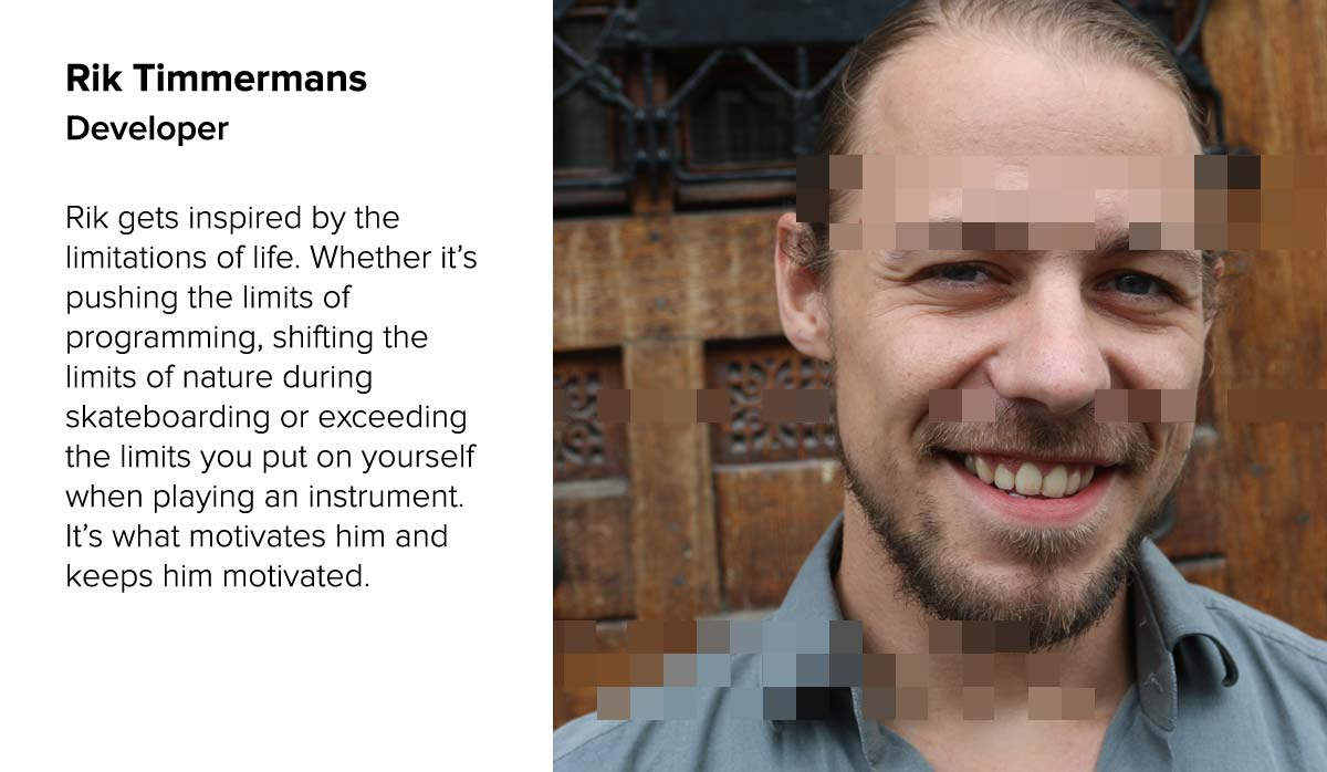 Rik Timmermans . Developer | Rik gets inspired by the limitations of life. Whether it.s pushing the limits of programming, shifting the limits of nature during skateboarding or exceeding the limits you put on yourself when playing an instrument. It.s what motivates him and keeps him motivated.  