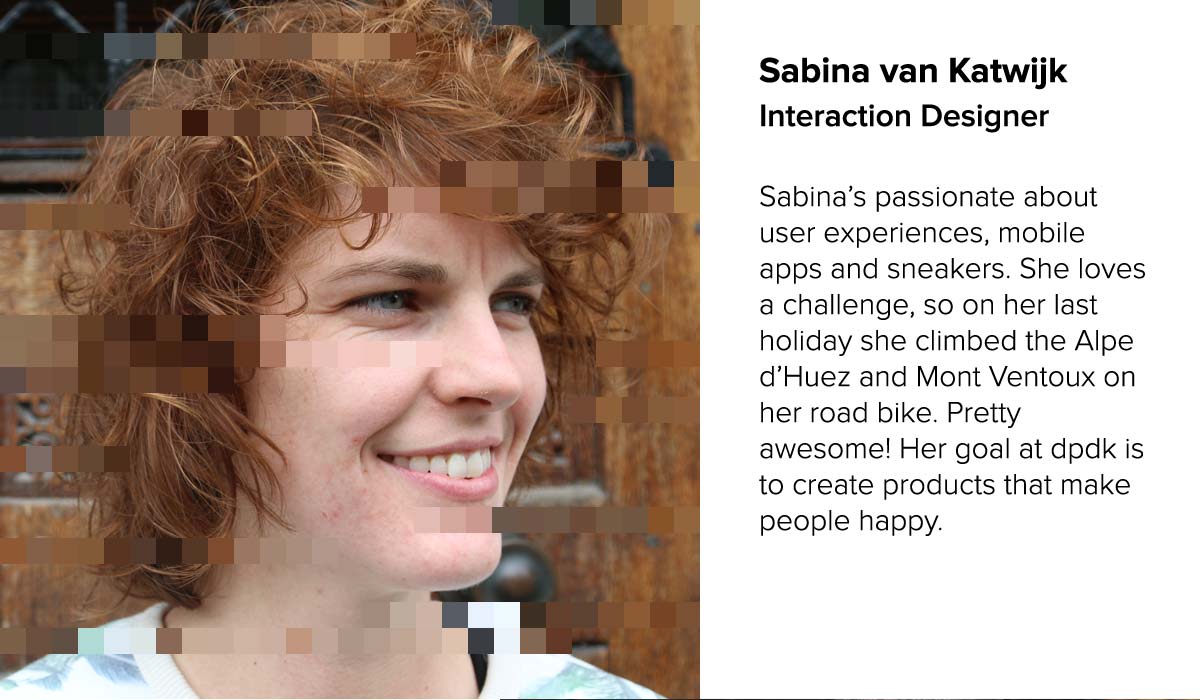 Sabina van Katwijk - Interaction Designer | Sabina.s passionate about user experiences, mobile apps and sneakers. She loves a challenge, so on her last holiday she climbed the Alpe d.Huez and Mont Ventoux on her road bike. Pretty awesome! Her goal at dpdk is to create products that make people happy. 