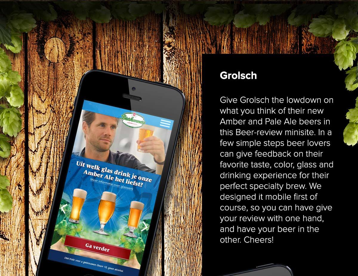 Give Grolsch the lowdown on what you think of their new Amber and Pale Ale beers in this Beer-review minisite. In a few simple steps beer lovers can give feedback on their favorite taste, color, glass and drinking experience for their perfect specialty brew. We designed it mobile first of course, so you can have give your review with one hand, and have your beer in the other. Cheers!