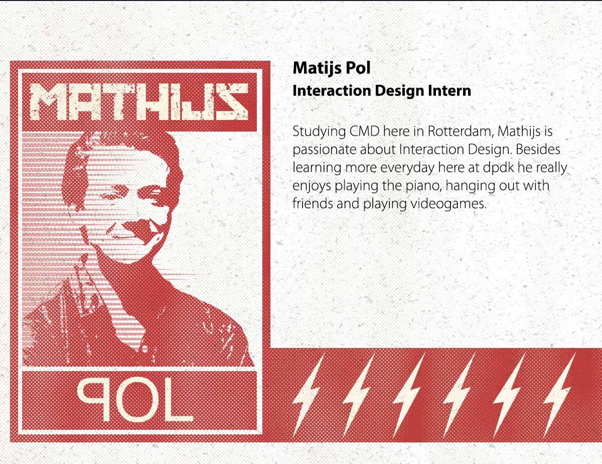 Mathijs Pol / Interaction Design Intern | Also studying CMD here in Rotterdam, Mathijs is passionate about Interaction Design. Besides learning more everyday here at dpdk he really enjoys playing the piano, hanging out with friends and playing videogames.